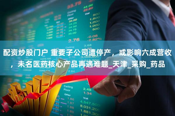 配资炒股门户 重要子公司遭停产，或影响六成营收，未名医药核心产品再遇难题_天津_采购_药品