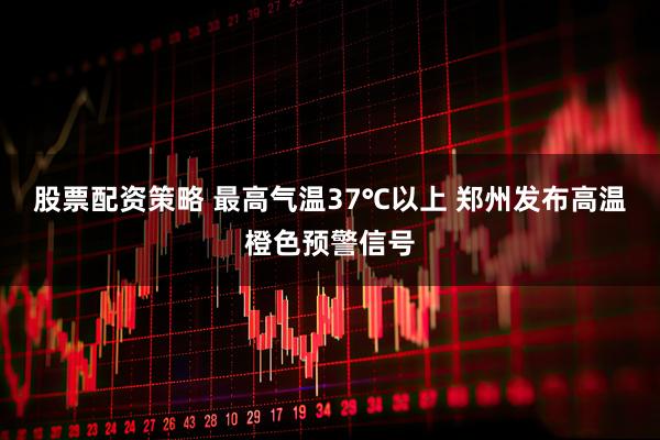 股票配资策略 最高气温37℃以上 郑州发布高温橙色预警信号