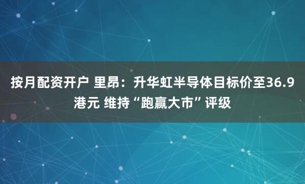 按月配资开户 里昂：升华虹半导体目标价至36.9港元 维持“跑赢大市”评级