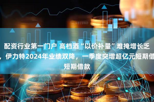 配资行业第一门户 高档酒“以价补量”难掩增长乏力，伊力特2024年业绩双降，一季度突增超亿元短期借款