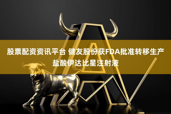 股票配资资讯平台 健友股份获FDA批准转移生产盐酸伊达比星注射液