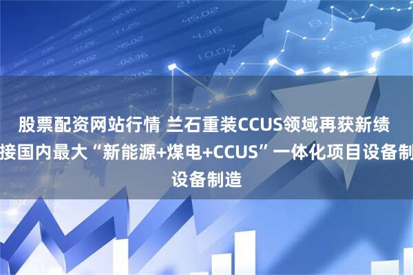 股票配资网站行情 兰石重装CCUS领域再获新绩 承接国内最大“新能源+煤电+CCUS”一体化项目设备制造