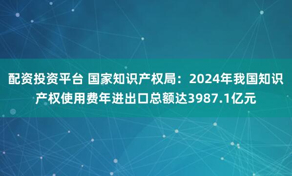配资投资平台 国家知识产权局：2024年我国知识产权使用费年进出口总额达3987.1亿元