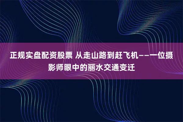 正规实盘配资股票 从走山路到赶飞机——一位摄影师眼中的丽水交通变迁