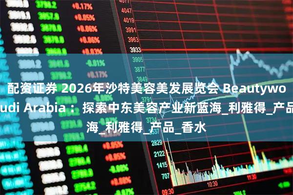 配资证券 2026年沙特美容美发展览会 Beautyworld Saudi Arabia ：探索中东美容产业新蓝海_利雅得_产品_香水
