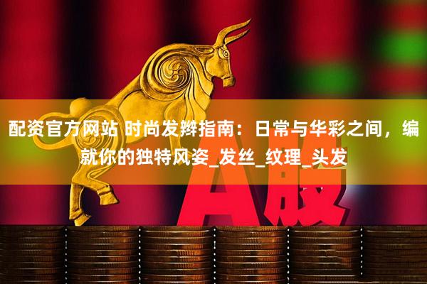 配资官方网站 时尚发辫指南：日常与华彩之间，编就你的独特风姿_发丝_纹理_头发