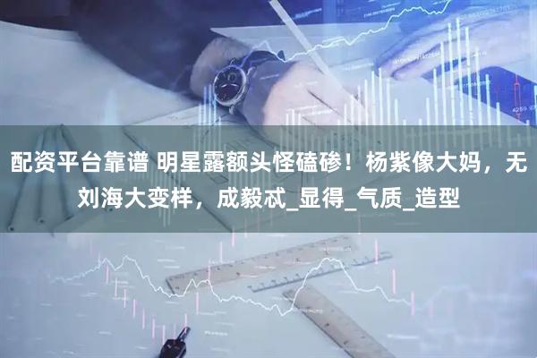 配资平台靠谱 明星露额头怪磕碜！杨紫像大妈，无刘海大变样，成毅忒_显得_气质_造型