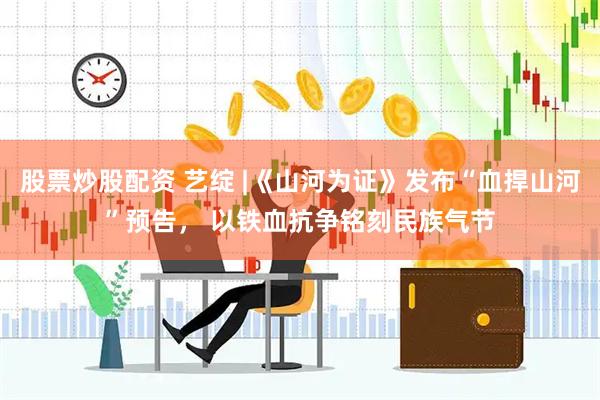 股票炒股配资 艺绽 |《山河为证》发布“血捍山河”预告， 以铁血抗争铭刻民族气节