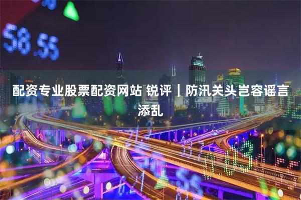 配资专业股票配资网站 锐评｜防汛关头岂容谣言添乱