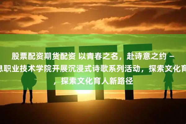 股票配资期货配资 以青春之名，赴诗意之约 ——南京信息职业技术学院开展沉浸式诗歌系列活动，探索文化育人新路径