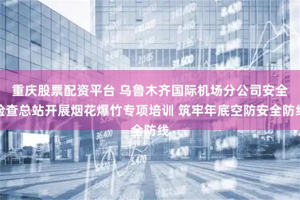 重庆股票配资平台 乌鲁木齐国际机场分公司安全检查总站开展烟花爆竹专项培训 筑牢年底空防安全防线