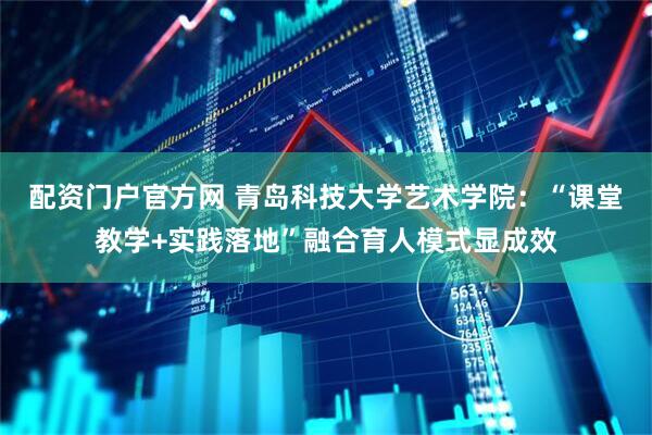 配资门户官方网 青岛科技大学艺术学院：“课堂教学+实践落地”融合育人模式显成效
