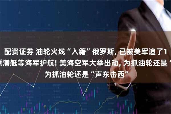 配资证券 油轮火线“入籍”俄罗斯, 已被美军追了18天, 俄方派潜艇等海军护航! 美海空军大举出动, 为抓油轮还是“声东击西”