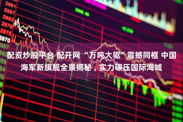 配资炒股平台 配开网 “万吨大驱”震撼同框 中国海军新旗舰全景揭秘 , 实力碾压国际海域