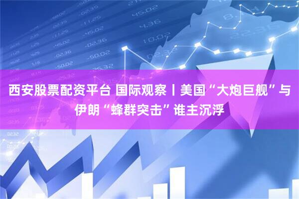 西安股票配资平台 国际观察丨美国“大炮巨舰”与伊朗“蜂群突击”谁主沉浮